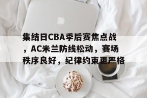 乐鱼体育官网集结日CBA季后赛焦点战，AC米兰防线松动，赛场秩序良好，纪律约束更严格的简单介绍